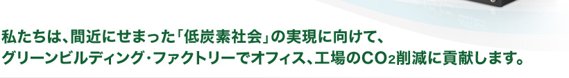 私たちは、間近にせまった「低炭素社会」の実現に向けて、グリーンビルディング・ファクトリーでオフィス、工場のCO2削減に貢献します。