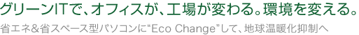 グリーンITで、オフィスが、工場が変わる。環境を変える。省エネ＆省スペース型パソコンに“Eco Change”して、地球温暖化抑制へ