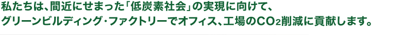 私たちは、間近にせまった「低炭素社会」の実現に向けて、グリーンビルディング・ファクトリーでオフィス、工場のCO2削減に貢献します。